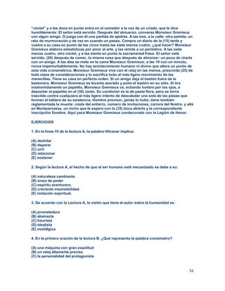 51
“cóctel” y a las doce en punto entra en el comedor a la voz de un criado, que le dice
humildemente: El señor está servido. Después del almuerzo, conversa Monsieur Gremieux
con algún amigo. O juega con él una partida de ajedrez. A las tres, a la calle: otra partida, un
rato de murmuración y de vez en cuando un paseo. Compra un diario de la (15) tarde y
vuelve a su casa en punto de las cinco hasta las siete menos cuatro, ¿qué hacer? Monsieur
Gremieux elabora estadísticas por amor al arte, y las remite a un periódico. A las siete
menos cuatro, otro cóctel, y a las siente en punto la sacramental frase: El señor está
servido. (20) después de comer, la misma cosa que después de almorzar: un poco de charla
con un amigo. A las diez se mete en la cama Monsieur Gremieux; a las 10 con un minuto,
ronca imperturbablemente. No hay acontecimiento humano ni divino que altere un punto de
esta vida cronométrica. Monsieur Gremieux vive con el reloj en las manos, prescinde (25) de
toda clase de consideraciones y lo sacrifica todo al más ligero movimiento de las
manecillas. Tiene su casa en perfecto orden. Si un amigo deja el bastón fuera de la
bastonera, Monsieur Gremieux se levanta azorado y pone el bastón en su sitio. Si tira
inadvertidamente un papelito, Monsieur Gremieux va, echando lumbre por los ojos, a
depositar el papelito en el (30) cesto. Su condición es la de pasta flora, pero se torna
irascible contra cualquiera al más ligero intento de descabalar una sola de las piezas que
forman el tablero de su existencia. Hombre previsor, jamás lo hubo, tiene también
reglamentada la muerte: coste del entierro, número de invitaciones, carrera del féretro, y allá
en Montparnasse, un nicho que le espera con la (35) boca abierta y la correspondiente
inscripción fúnebre: Aquí yace Monsieur Gremieux condecorado con la Legión de Honor.
EJERCICIOS
1. En la línea 10 de la lectura A, la palabra Hilvanar implica:
(A) deshilar
(B) deparar
(C) unir
(D) relacionar
(E) sostener
2. Según la lectura A, el hecho de que el ser humano esté mecanizado se debe a su:
(A) naturaleza cambiante.
(B) ansia de poder
(C) espíritu aventurero.
(D) creciente insensibilidad.
(E) imitación espiritual.
3. De acuerdo con la Lectura A, la visión que tiene el autor sobre la humanidad es:
(A) prometedora
(B) abstracta
(C) futurista
(D) idealista
(E) nostálgica.
4. En la primera oración de la lectura B, ¿Qué representa la palabra cronómetro?
(A) una máquina con gran exactitud
(B) un reloj altamente preciso
(C) la personalidad del protagonista
 