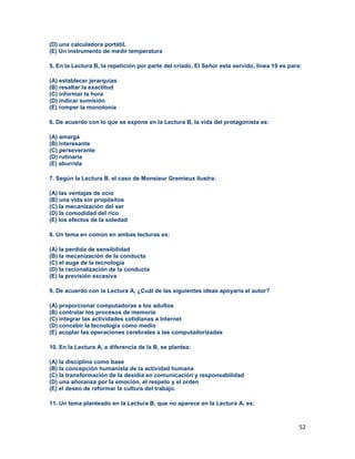 52
(D) una calculadora portátil.
(E) Un instrumento de medir temperatura
5. En la Lectura B, la repetición por parte del criado, El Señor esta servido, línea 19 es para:
(A) establecer jerarquías
(B) resaltar la exactitud
(C) informar la hora
(D) indicar sumisión
(E) romper la monotonía
6. De acuerdo con lo que se expone en la Lectura B, la vida del protagonista es:
(A) amarga
(B) interesante
(C) perseverante
(D) rutinaria
(E) aburrida
7. Según la Lectura B, el caso de Monsieur Gremieux ilustra:
(A) las ventajas de ocio
(B) una vida sin propósitos
(C) la mecanización del ser
(D) la comodidad del rico
(E) los efectos de la soledad
8. Un tema en común en ambas lecturas es:
(A) la perdida de sensibilidad
(B) la mecanización de la conducta
(C) el auge de la tecnología
(D) la racionalización de la conducta
(E) la previsión excesiva
9. De acuerdo con la Lectura A, ¿Cuál de las siguientes ideas apoyaría el autor?
(A) proporcionar computadoras a los adultos
(B) controlar los procesos de memoria
(C) integrar las actividades cotidianas a Internet
(D) concebir la tecnología como medio
(E) acoplar las operaciones cerebrales a las computadorizadas
10. En la Lectura A, a diferencia de la B, se plantea:
(A) la disciplina como base
(B) la concepción humanista de la actividad humana
(C) la transformación de la desidia en comunicación y responsabilidad
(D) una añoranza por la emoción, el respeto y el orden
(E) el deseo de reformar la cultura del trabajo.
11. Un tema planteado en la Lectura B, que no aparece en la Lectura A, es:
 