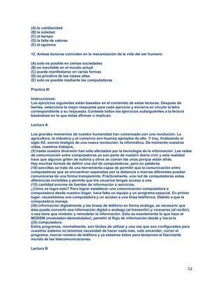 53
(A) la cotidianidad
(B) la soledad
(C) el tiempo
(D) la falta de valores
(E) el egoísmo
12. Ambas lecturas coinciden en la mecanización de la vida del ser humano:
(A) solo es posible en ciertas sociedades
(B) es inevitable en el mundo actual
(C) puede manifestarse en varias formas
(D) es privativa de las clases altas
(E) solo es posible mediante las computadoras
Practica III
Instrucciones:
Los ejercicios siguientes están basados en el contenido de estas lecturas. Después de
leerlas, seleccione la mejor respuesta para cada ejercicio y encierra en círculo la letra
correspondiente a su respuesta. Conteste todos los ejercicios subsiguientes a la lectura
basándose en lo que éstas afirman o implican.
Lectura A
Los grandes momentos de nuestra humanidad han comenzado con una revolución. La
agricultura, la industria y el comercio son buenos ejemplos de ello. Y hoy, finalizando el
siglo XX, somos testigos de una nueva revolución: la informática. De momento nuestras
vidas, nuestros trabajos,
(5) hasta nuestra diversión han sido afectados por la tecnología de la información. Las redes
de comunicación entre computadoras ya son parte de nuestro diario vivir y esta realidad
hace que algunos griten de euforia y otros se coman las uñas porque están atrás.
Hay muchas formas de definir una red de computadoras, pero en palabras
(10) sencillas se trata de una herramienta capaz de permitir que la comunicación entre
computadoras que se encuentran separadas por la distancia o marcas diferentes puedan
comunicarse de una forma transparente. Prácticamente, una red de computadoras estas
diferencias invisibles y permite que los usuarios tengas acceso a una
(15) cantidad enorme de fuentes de información o servicios.
¿Cómo se logra esto? Para lograr establecer una comunicación computadora a
computadora desde nuestro hogar, hace falta un equipo y un programa especial. En primer
lugar, necesitamos una computadora y un acceso a una línea telefónica. Debido a que la
computadora maneja
(20) información digitalmente y las líneas de teléfono en forma análoga, es necesario que
ésta pueda convertir esa información digital a análogo (al transmitir) y viceversa (al recibir),
o sea tiene que modular y remodelar la información. Esto es exactamente lo que hace el
MODEM (modulador-demodulador), permitir el flujo de información desde y hacia la
(25) computadora.
Estos programas, normalmente, son fáciles de utilizar y una vez que son configurados para
nuestros sistema no tenemos necesidad de hacer nada más, solo encender, correr el
programa, marcar número de teléfono y ya estamos listos para lanzarnos al fascinante
mundo de las telecomunicaciones.
Lectura B
 