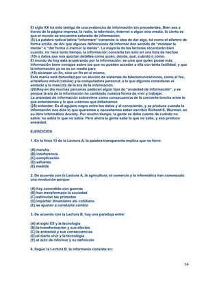 54
El siglo XX ha sido testigo de una avalancha de información sin precedentes. Bien sea a
través de la página impresa, la radio, la televisión, Internet o algún otro medio, lo cierto es
que el mundo se encuentra saturado de información.
(5) La palabra radical latina “informare” transmite la idea de dar algo, tal como el alfarero de
forma arcilla. de Ahí que algunas definiciones de informar den sentido de “moldear la
mente” o “dar forma o instruir la mente”. La mayoría de los lectores recordarán bien
cuando, no hace tanto tiempo, la información consistía tan solo en una lista de hechos
(10) o datos que nos aportan detalles como quién, dónde, qué, cuándo o cómo.
El mundo de hoy está arrastrando por la información: se cree que quien posee más
información tiene ventajas sobre los que no pueden acceder a ella con tanta facilidad, y que
la información ya no es un medio para
(15) alcanzar un fin, sino un fin en sí mismo.
Esta manía está fomentad por un aluvión de sistemas de telecomunicaciones, como el fax,
el teléfono móvil (celular) y la computadora personal, a la que algunos consideran el
símbolo y la mascota de la era de la información.
(20)Hoy en día muchas personas padecen algún tipo de “ansiedad de información”, y es
porque la era de la información ha cambiado nuestra forma de vivir y trabajar.
La ansiedad de información sobreviene como consecuencia de la creciente brecha entre lo
que entendemos y lo que creemos que deberíamos
(25) entender. Es el agujero negro entre los datos y el conociendo, y se produce cuando la
información nos dice lo que queremos o necesitamos saber escribió Richard S. Wurman, en
su libro Information Anxiety. Por mucho tiempo, la gente se daba cuenta de cuándo no
sabía: no sabía lo que no sabía. Pero ahora la gente sabe lo que no sabe, y eso produce
ansiedad.
EJERCICIOS
1. En la línea 13 de la Lectura A, la palabra transparente implica que no tiene:
(A) marcha
(B) interferencia
(C) complicación
(D) esfuerzo
(E) medida
2. De acuerdo con la Lectura A, la agricultura, el comercio y la informática han comenzado
una revolución porque:
(A) hay coincidido con guerras
(B) han transformado la sociedad
(C) estimulan las protestas
(D) imparten dinamismo alo cotidiano
(E) se ajustan a constante cambio
3. De acuerdo con la Lectura B, hay una paradoja entre:
(A) el siglo XX y la tecnología
(B) la transformación y sus efectos
(C) la ansiedad y sus consecuencias
(D) el diario vivir y la tecnología
(E) el acto de informar y su definición
4. Según la Lectura B, la informanía consiste en:
 