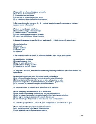 55
(A) concebir la información como un medio
(B) el deseo de aprender más
(C) una constante ansiedad
(D) concebir la información como un fin
(E) el impetuoso auge de la telecomunicación
7. De acuerdo con las Lecturas A y B, ¿cuál de las siguientes afirmaciones es cierta en
relación con la informática?
(A) todo el mundo está satisfecho
(B) es una tecnología sin desventajas
(C) ha solicitado la cotidianidad
(D) crea conciencia de lo que no se sabe
(E) marca las debilidades del ser humano
8. Las palabras avalancha y aluvión en las líneas 1 y 16 de la Lectura B, se refiere a:
(A) muchedumbre
(B) abusiva
(C) gran cantidad
(D) mucho agua
(E) variedad
9. De acuerdo con la Lectura B, la información hasta hace pococ se presenta:
(A) en lecciones escolares
(B) en películas de cine
(C) por la radio y televisión
(D) a través de libros y revistas
(E) en listas de hechos y datos
10. Según la Lectura B, en la expansión es el agujero negro de datos y el conocimiento eso
implica que:
(A) a mayor información, mas desarrollo intelectual se logra
(B) la información abundante no necesariamente nutre el intelecto
(C) hay una gran distancia entre lo que se sabe y lo que no se sabe
(D) cuando se produce mucha información, aumenta la ignorancia
(E) la ansiedad es un obstáculo para estar informados
11. En la Lectura A, a diferencia de la Lectura B, se plantean:
(A) las ventajas y las desventajas de la informática
(B) las limitaciones des ser humano que usa las computadoras
(C) las formas en las que las computadoras facilitan la actividad cotidiana
(D) los logros computarizados del mercado de valores
(E) las desventajas de quienes no tiene acceso a las computadoras
12. Una idea que plantea la Lectura A, pero no aparece en la Lectura B, es que:
(A) los instrumentos propician las comunicaciones
(B) la información del siglo XX es toda símbolos
(C) las personas hacen uso de la informática
 