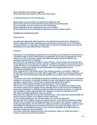 56
(D) la informática tiene efectos negativos
(E) los procesos que propician el fluir de la información
13. Ambas Lecturas A y B, coinciden que:
(A) las redes de comunicación son parte de la calidad de vida
(B) la instrucción de la mente depende exclusivamente de la información
(C) no es posible vivir sin acceso a la red de información
(D) los programas de las computadoras son muy sencillos
(E) ala informática ha incrementado las diferencias entre las clases sociales
EXAMEN DE AUTOEVALUACIÓN
Instrucciones:
Los ejercicios siguientes están basados en el contenido de estas lecturas. Después de
leerlas, seleccione la mejor respuesta para cada ejercicio y encierra en un círculo la letra
correspondiente a su respuesta. Conteste todos los ejercicios subsiguientes a las lecturas,
basándose en los que estas afirman o implican.
Lectura A
Aproximarse a los aborígenes australianos no es sencillo, pues el Estado los defiende de la
curiosidad vulgar y de las infiltraciones no justificadas. En las reservas aborígenes, no se
trata si no es con un permiso especial, bien difícil de obtener. Recorrí 5,000 Km. por
carreteras durísimas de la Australia
(5) central y de los desiertos de Gibson y Great Victoria, y tuve la fortuna de aproximarme a
los aborígenes de la Australia interior, quienes, a diferencia de algunos de sus primos de las
costas del norte, no se consideran “turísticos”. El misionero Dowing me llevo a su avión a
aisladas y remotas localidades. El Graaf persuadió a los indígenas para que se
(10) dejaran fotografiar por mí.
Pero, ¿quiénes son? ¿De dónde vienen? Sus orígenes quedan en el misterio. Según De
Graaf, había que buscarlos en la india. Afines siglo XVIII, no poseían estructura política y no
se sabe nada de las instituciones más primordiales de sus tribus, salvo la existencia de la
familia.
(15) Sea por una u otra, los aborígenes perdieron cohesión y se esparcieron por un territorio
vastísimo. Los blancos, al colonizar invadieron el área vital indígena. Ante esta amenaza los
aborígenes reaccionaron con farocidad; naturalmente, perdieron la partida.
Hoy día, no existen formas oficiales de discriminación. Tienen derecho
(20) al voto y a un subsidio de desempleo. Alice Springs es una población moderna, pero
nos damos cuenta que en seguida que los aborígenes que en ella viven han rechazado las
casas que el estado les ha ofrecido, prefiriendo abitar en cabañas de troncos, en medio de
una suciedad increíble y generalizada. Van vestidos a la manera occidental, pero con
(25) ropa muy desgarrapada que nunca se cambian.
Para sobrevivir, dependen de la pensión del desempleo. Tanta calamidad resulta también del
hecho de que los adultos y los viejos no tienen instrucción.
En las escuelas aborígenes, los alumnos deben, en el curso de siete años,
(30) aprender bien el inglés, lengua que muchos ignoran. Los maestros australianos deben
dominar tanto el inglés como la lengua aborigen, ya que tienen que enseñar en ambas. En
las lenguas aborígenes, muchos términos nuestros no existen; por ejemplo, “nadar” porque
tal actividad es inexistente para el hombre del desierto. En cuanto las materias que se
(35) enseñan, las disciplinas prácticas, como el uso de materiales de construcción y de
utensilios mecánicos, tienen prioridad.
Para darse cuenta del respeto profesan a las tradiciones, basta con visitar las cuevas –
museos y observar las pinturas rupestres.
 