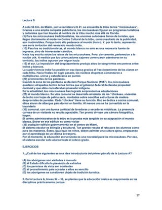 57
Lectura B
A solo 56 Km. de Miami, por la carretera U.S 41, se encuentra la tribu de los “miccosukees”.
Gracias a una amplia campaña publicitaria, los miccosukees figuran en programas turísticos
y culturales que han llevado el nombre de la tribu mucho más allá de Florida.
(5) Para los miccosukees tradicionalistas, los enormes autobuses llenos de turistas, que
llegan diariamente al moderno Centro Cultural de la tribu, como resultado de la publicidad,
son inadmisibles. Porque todo ello pertenece al mundo blanco. Y, por lo tanto, representa
una seria invitación del reservado mundo indio.
(10) Para los no tradicionalistas, el mundo blanco no solo es una necesaria fuente de
ingresos, sino de interesantes cambios.
Nada hay escrito sobre las raíces de los miccosukees. Pero, ciertamente, pertenecían a la
nación crik. A medida que los colonizadores sajones comenzaron adentrarse en su
territorio, los indios optaron por migrar hacia
(15) el sur. La imposición del desplazamiento produjo años de sangrientos encuentros entre
indios y blancos.
La supervivencia india fue posible en esa época gracias al fraccionamiento de los clanes en
cada tribu. Hacia finales del siglo pasado, los núcleos dispersos comenzaron a
multiplicarse, unirse y establecerse en puntos
(20) prominentes de los pantanos.
Cuando la zona de los pantanos se declaró Parque Nacional (1947), los miccosukees
quedaron atrapados dentro de las tierras que el gobierno federal declaraba propiedad
nacional y que ellos consideraban posesión indígena.
En la actualidad, los miccosukees han logrado sorprendentes adaptaciones
(25) al mundo blanco. Su vida comunal se desarrolla alrededor de los “chickees, viviendas
de techo con hojas de palma seca, montados sobre sencillas estructuras de madera
desprovistas de paredes. Cada “chickee” tiene su función. Uno se dedica a cocina comunal,
otros sirven de albergue para dormir en familia. Al menos uno se ha convertido en la
lavandería
(30) comunal, con una buena cantidad de lavadoras y secadoras eléctricas. La presencia
curiosa de un visitante no resulta agradable. Tan pronto divisan una cámara fotográfica,
huyen.
El centro administrativo de la tribu es la prueba más tangible de su adaptación al mundo
blanco. Entrar en ese edificio es como visitar
(35) cualquier edificio gubernamental en el centro de Miami.
El sistema escolar es bilingüe y bicultural. Tan grande resulta el reto para los alumnos como
para los maestros. Éstos, igual que los niños, deben asimilar una cultura ajena, empezando
por el aprendizaje de un idioma extranjero.
Por el momento, la educación estructurada es una novedad para los miccosukees. Por eso,
el sistema escolar solo abarca hasta el octavo grado.
EJERCICIOS
1. ¿Cuál de las siguientes es una idea introductoria del primer párrafo de la Lectura A?
(A) los aborígenes son visitados a menudo
(B) el Estado dificulta la presencia de extraños
(C) los permisos de vista son corrientes
(D) el procedimiento para acceder a ellos es sencillo
(E) los aborígenes se consideran objeto de tradición turística.
2. En la Lectura A, líneas 34 – 36, se plantea que la educación básica es mayormente en las
disciplinas prácticamente porque:
 