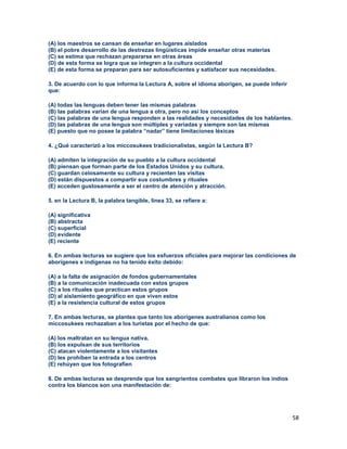 58
(A) los maestros se cansan de enseñar en lugares aislados
(B) el pobre desarrollo de las destrezas lingüísticas impide enseñar otras materias
(C) se estima que rechazan prepararse en otras áreas
(D) de esta forma se logra que se integren a la cultura occidental
(E) de esta forma se preparan para ser autosuficientes y satisfacer sus necesidades.
3. De acuerdo con lo que informa la Lectura A, sobre el idioma aborigen, se puede inferir
que:
(A) todas las lenguas deben tener las mismas palabras
(B) las palabras varían de una lengua a otra, pero no así los conceptos
(C) las palabras de una lengua responden a las realidades y necesidades de los hablantes.
(D) las palabras de una lengua son múltiples y variadas y siempre son las mismas
(E) puesto que no posee la palabra “nadar” tiene limitaciones léxicas
4. ¿Qué caracterizó a los miccosukees tradicionalistas, según la Lectura B?
(A) admiten la integración de su pueblo a la cultura occidental
(B) piensan que forman parte de los Estados Unidos y su cultura.
(C) guardan celosamente su cultura y recienten las visitas
(D) están dispuestos a compartir sus costumbres y rituales
(E) acceden gustosamente a ser el centro de atención y atracción.
5. en la Lectura B, la palabra tangible, línea 33, se refiere a:
(A) significativa
(B) abstracta
(C) superficial
(D) evidente
(E) reciente
6. En ambas lecturas se sugiere que los esfuerzos oficiales para mejorar las condiciones de
aborígenes e indígenas no ha tenido éxito debido:
(A) a la falta de asignación de fondos gubernamentales
(B) a la comunicación inadecuada con estos grupos
(C) a los rituales que practican estos grupos
(D) al aislamiento geográfico en que viven estos
(E) a la resistencia cultural de estos grupos
7. En ambas lecturas, se plantea que tanto los aborígenes australianos como los
miccosukees rechazaban a los turistas por el hecho de que:
(A) los maltratan en su lengua nativa.
(B) los expulsan de sus territorios
(C) atacan violentamente a los visitantes
(D) les prohíben la entrada a los centros
(E) rehúyen que los fotografíen
8. De ambas lecturas se desprende que los sangrientos combates que libraron los indios
contra los blancos son una manifestación de:
 