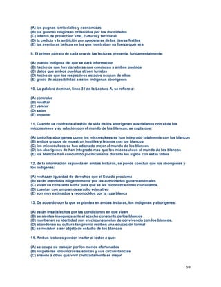 59
(A) las pugnas territoriales y económicas
(B) las guerras religiosas ordenadas por los divinidades
(C) intento de protección vital, cultural y territorial
(D) la codicia y la ambición por apoderarse de las tierras fértiles
(E) las aventuras bélicas en las que mostraban su fuerza guerrera
9. El primer párrafo de cada una de las lecturas presenta, fundamentalmente:
(A) pueblo indígena del que se dará información
(B) hecho de que hay carreteras que conducen a ambos pueblos
(C) datos que ambos pueblos atraen turistas
(D) hecho de que los respectivos estados ocupan de ellos
(E) grado de accesibilidad a estos indígenas aborígenes
10. La palabra dominar, línea 31 de la Lectura A, se refiere a:
(A) controlar
(B) resaltar
(C) vencer
(D) saber
(E) imponer
11. Cuando se contraste el estilo de vida de los aborígenes australianos con el de los
miccosukees y su relación con el mundo de los blancos, se capta que:
(A) tanto los aborígenes como los miccosukees se han integrado totalmente con los blancos
(B) ambos grupos de muestran hostiles y lejanos con los blancos
(C) los miccosukees se han adaptado mejor al mundo de los blancos
(D) los aborígenes de han integrado mas que los miccosukees al mundo de los blancos
(E) los blancos han concurrido pacíficamente durante los siglos con estas tribus
12. de la información expuesta en ambas lecturas, se puede concluir que los aborígenes y
los indígenas:
(A) rechazan igualdad de derechos que el Estado proclama
(B) están atendidos diligentemente por las autoridades gubernamentales
(C) viven en constante lucha para que se les reconozca como ciudadanos.
(D) cuentan con un gran desarrollo educativo
(E) son muy estimados y reconocidos por la raza blanca
13. De acuerdo con lo que se plantea en ambas lecturas, los indígenas y aborígenes:
(A) están insatisfechos por las condiciones en que viven
(B) se sientes inseguros ante el acecho constante de los blancos
(C) mantienen su identidad aun en circunstancias de convivencia con los blancos.
(D) abandonan su cultura tan pronto reciben una educación formal
(E) se resisten a ser objeto de estudio de los blancos
14. Ambas lecturas pueden incitar al lector a que:
(A) se ocupe de trabajar por los menos afortunados
(B) respete las idiosincrasias étnicas y sus circunstancias
(C) enseñe a otros que vivir civilizadamente es mejor
 