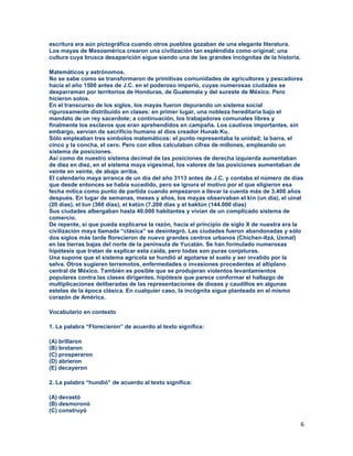 6
escritura era aún pictográfica cuando otros pueblos gozaban de una elegante literatura.
Los mayas de Mesoamérica crearon una civilización tan espléndida como original; una
cultura cuya brusca desaparición sigue siendo una de las grandes incógnitas de la historia.
Matemáticos y astrónomos.
No se sabe como se transformaron de primitivas comunidades de agricultores y pescadores
hacia el año 1500 antes de J.C. en el poderoso imperio, cuyas numerosas ciudades se
desparraman por territorios de Honduras, de Guatemala y del sureste de México. Pero
hicieron solos.
En el transcurso de los siglos, los mayas fueron depurando un sistema social
rigurosamente distribuido en clases: en primer lugar, una nobleza hereditaria bajo el
mandato de un rey sacerdote; a continuación, los trabajadores comunales libres y
finalmente los esclavos que eran aprehendidos en campaña. Los cautivos importantes, sin
embargo, servían de sacrificio humano al dios creador Hunab Ku.
Sólo empleaban tres símbolos matemáticos: el punto representaba la unidad; la barra, el
cinco y la concha, el cero. Pero con ellos calculaban cifras de millones, empleando un
sistema de posiciones.
Así como de nuestro sistema decimal de las posiciones de derecha izquierda aumentaban
de diez en diez, en el sistema maya vigesimal, los valores de las posiciones aumentaban de
veinte en veinte, de abajo arriba.
El calendario maya arranca de un día del año 3113 antes de J.C. y contaba el número de días
que desde entonces se había sucedido, pero se ignora el motivo por el que eligieron esa
fecha mítica como punto de partida cuando empezaron a llevar la cuenta más de 3.400 años
después. En lugar de semanas, meses y años, los mayas observaban el kin (un día), el uinal
(20 días), el tun (360 días), el katún (7.200 días y el baktún (144.000 días)
Sus ciudades albergaban hasta 40.000 habitantes y vivían de un complicado sistema de
comercio.
De repente, si que pueda explicarse la razón, hacia el principio de siglo X de nuestra era la
civilización maya llamada “clásica” se desintegró. Las ciudades fueron abandonadas y sólo
dos siglos más tarde florecieron de nuevo grandes centros urbanos (Chichen-Itzá, Uxmal)
en las tierras bajas del norte de la península de Yucatán. Se han formulado numerosas
hipótesis que tratan de explicar esta caída, pero todas son puras conjeturas.
Una supone que el sistema agrícola se hundió al agotarse el suelo y ser invalido por la
selva. Otros sugieren terremotos, enfermedades o invasiones procedentes al altiplano
central de México. También es posible que se produjeran violentos levantamientos
populares contra las clases dirigentes, hipótesis que parece conformar el hallazgo de
multiplicaciones deliberadas de las representaciones de dioses y caudillos en algunas
estelas de la época clásica. En cualquier caso, la incógnita sigue planteada en el mismo
corazón de América.
Vocabulario en contexto
1. La palabra “Florecieron” de acuerdo al texto significa:
(A) brillaron
(B) brotaron
(C) prosperaron
(D) abrieron
(E) decayeron
2. La palabra “hundió” de acuerdo al texto significa:
(A) devastó
(B) desmoronó
(C) construyó
 