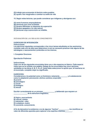 60
(D) trabaje para acrecentar el dominio sobre pueblos
(E) ayude a los marginados a cambiar su estilo de vida
15. Según estas lecturas, que puede considerar que indígenas y aborígenes son:
(A) seres humanos emprendedores
(B) personas que viven el Estado
(C) grupos diferentes no deseosos de superación
(D) grupos apegados a la vida natural
(E) personas cuya cosmovisión es infalible.
INTEGRACIÓN DE LAS ÁREAS DE CONOCIMIENTO
EJERCICIOS DE INTEGRACIÓN
Instrucciones:
Los ejercicios siguientes corresponden a los cinco temas estudiados en los seminarios,
conteste cada uno de ellos para determinar si aún es necesario practicar más alguna de las
estrategias o razonamientos contenidos en los mismos.
I. Completar Oraciones
Ejercitación Preliminar
Instrucciones:
Cada uno de los siguientes enunciados tiene uno o dos espacios en blanco. Cada espacio
indica que se ha omitido una palabra. Debajo de los enunciados hay cinco opciones
señaladas en las letras A, B, C, D y E. Usted debe seleccionar la opción que, al insertarse en
el enunciado, complete mejor su significado.
EJERCICIOS:
Consideramos a la pubertad como un fenómeno netamente_________ y la adolescencia
como la adaptación psicosocial a dichos cambios corporales.
A) juvenil
B) psicológico
C) social
D) biológico
E) sexual
Escribir correctamente es un proceso_____________ y deliberado que requiere un
_______________ de la estructura lingüística.
A) lógico..acercamiento
B) natural..vistazo
C) elemental...valor
D) cuidadoso..matriz
E) conciente..conocimiento
A fin de demostrar la existencia o no de algunos “hechos”___________, los científicos se
valen de diferentes aparatos para capturar a los espíritus mientras________.
 