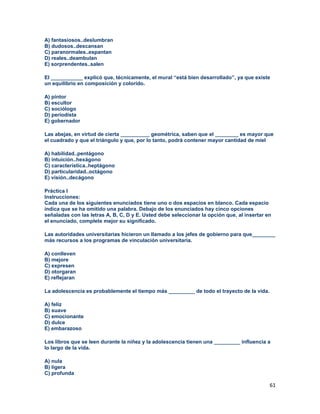 61
A) fantasiosos..deslumbran
B) dudosos..descansan
C) paranormales..espantan
D) reales..deambulan
E) sorprendentes..salen
El ___________ explicó que, técnicamente, el mural “está bien desarrollado”, ya que existe
un equilibrio en composición y colorido.
A) pintor
B) escultor
C) sociólogo
D) periodista
E) gobernador
Las abejas, en virtud de cierta __________ geométrica, saben que el ________ es mayor que
el cuadrado y que el triángulo y que, por lo tanto, podrá contener mayor cantidad de miel
A) habilidad..pentágono
B) intuición..hexágono
C) característica..heptágono
D) particularidad..octágono
E) visión..decágono
Práctica I
Instrucciones:
Cada una de los siguientes enunciados tiene uno o dos espacios en blanco. Cada espacio
indica que se ha omitido una palabra. Debajo de los enunciados hay cinco opciones
señaladas con las letras A, B, C, D y E. Usted debe seleccionar la opción que, al insertar en
el enunciado, complete mejor su significado.
Las autoridades universitarias hicieron un llamado a los jefes de gobierno para que________
más recursos a los programas de vinculación universitaria.
A) conlleven
B) mejore
C) expresen
D) otorgaran
E) reflejaran
La adolescencia es probablemente el tiempo más _________ de todo el trayecto de la vida.
A) feliz
B) suave
C) emocionante
D) dulce
E) embarazoso
Los libros que se leen durante la niñez y la adolescencia tienen una _________ influencia a
lo largo de la vida.
A) nula
B) ligera
C) profunda
 