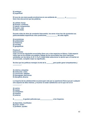 62
D) ambigua
E) superficial
El roce de una mano puede envolvernos en una ambiente de _________ y ____________
tiene más elocuencia que las palabras.
A) calidad..fuerza
B) firmeza..confianza
C) afecto..comprensión
D) ilusión..vida
E) calor..miedo
Durante miles de años de constante intercambio, los seres vivos han ido ajustando sus
particularidades especificas a las condiciones_____________ de cada región.
A) económicas
B) ambientales
C) históricas
D) sociales
E) geográficas
Práctica II
Instrucciones:
Cada una de los siguientes enunciados tiene uno o dos espacios en blanco. Cada espacio
indica que se ha omitido una palabra. Debajo de los enunciados hay cinco opciones
señaladas con las letras A, B, C, D y E. Usted debe seleccionar la opción que, al insertar en
el enunciado, complete mejor su significado.
Se dice que los políticos manejan el arte de la ________para poder ganar simpatizantes y
__________.
A) retórica..simpatías
B) seducción..votos
C) convicción..adeptos
D) demagogia..elecciones
E) disciplina..dineros
La mayoría de los adolescentes se preocupan más por su apariencia física que por cualquier
otro aspecto de ellos mismos, y muchos no están satisfechos con lo que ven en el
__________.
A) vecino
B) espejo
C) compañero
D) maestro
E) entorno
A __________ le gustan películas que_______________ a los hispanos.
A) deportista..manifiesten
B) joven..imiten
C) profesor..ayuden
 