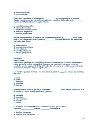 63
D) artista..dignifiquen
E) publico..dibujen
En un caso impactante de investigación ____________, un investigador de la genética
divulgó experimentos que nunca fueron realizados y publicó, deliberadamente, ___________
papeles científicos sobre un trabajo existente.
A) cuantitativa..resumidos
B) teórica..desafiantes
C) fraudulenta..decepcionantes
D) derivadas..engañosas
E) erróneas..imparciales
Uno de los placeres más grandes de los padres es contemplar el __________ sueño de su
bebe; y una de sus preocupaciones en el ___________ llanto de la criatura por las noches
que no les deja dormir.
A) lindo...inquieto
B) apacible..incontrolable
C) bello..alterado
D) cándido..intranquilo
E) plácido..programado
Práctica III
Instrucciones:
Cada una de los siguientes enunciados tiene uno o dos espacios en blanco. Cada espacio
indica que se ha omitido una palabra. Debajo de los enunciados hay cinco opciones
señaladas con las letras A, B, C, D y E. Usted debe seleccionar la opción que, al insertar en
el enunciado, complete mejor su significado.
Las mentiras que nos decimos a nosotros mismos, son más _____que las que les decimos a
los demás.
A) leves
B) tontas
C) divertidas
D) infantiles
E) dañinas
Cuando cometas un error, escribe lo que hayas ____________ antes de una semana. EL acto
de escribirlo y leerlo quizá te ayude a no repetirlo.
A) meditado
B) aprendido
C) experimentado
D) perdido
E) sufrido
El mundo de la sexualidad humana abarca mucho más que las meras
funciones______________ que nos __________como especie.
A) atractivo..satisfecho
B) reproductivas..perpetúan
 