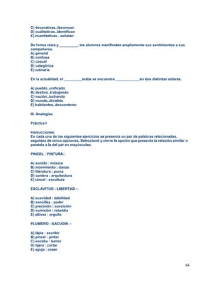 64
C) decorativas..favorecen
D) cualitativas..identifican
E) cuantitativas.. señalan
De forma clara y _________, los alumnos manifiestan ampliamente sus sentimientos a sus
compañeros.
A) general
B) confusa
C) casual
D) categórica
E) rutinaria
En la actualidad, el _________árabe se encuentra ____________en dos distintas esferas.
A) pueblo..unificado
B) destino..trabajando
C) nación..luchando
D) mundo..dividido
E) habitantes..descontento
III. Analogías
Práctica I
Instrucciones:
En cada una de las siguientes ejercicios se presenta un par de palabras relacionadas,
seguidas de cinco opciones. Seleccioné y cierre la opción que presenta la relación similar o
paralela a la del par en mayúsculas.
PINCEL : PINTURA::
A) sonido : música
B) movimiento : danza
C) literatura : puma
D) cantera : arquitectura
E) cincel : escultura
ESCLAVITUD : LIBERTAD ::
A) suavidad : debilidad
B) sencillez : poder
C) precisión : concisión
D) sumisión : rebeldía
E) altivez : orgullo
PLUMERO : SACUDIR ::
A) lápiz : escribir
B) pincel : pintar
C) escoba : barrer
D) tijera : cortar
E) aguja : coser
 