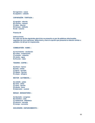 66
D) ingeniero : casas
E) zapatero : calzado
CAPARAZÓN : TORTUGA ::
A) aguijón : alacrán
B) concha : caracol
C) aleta : tiburón
D) trompo : elefante
E) ala : canario
Práctica III
Instrucciones:
En cada una de las siguientes ejercicios se presenta un par de palabras relacionadas,
seguidas de cinco opciones. Seleccioné y cierre la opción que presenta la relación similar o
paralela a la del par en mayúsculas.
COMBUSTIÓN : HUMO ::
A) movimiento : oscilación
B) nubes : evaporación
C) erosión : cosecha
D) viento : agua
E) fricción : calor
TESORO : COFRE ::
A) dinero : banco
B) baúl : cartas
C) barril : cerveza
D) Aljaba : flechas
E) Joyas : alhajero
MOTOR : AUTÓMOVIL ::
A) caballo : patas
B) rama : árbol
C) remo : lancha
D) diente : boca
E) televisión : control
MONJE : MONASTERIO ::
A) diputado : congreso
B) miembro : club
C) intelectual : biblioteca
D) alumno : escuela
E) monja : convento
EXCURSIÓN : ESPARCIMIENTO ::
 