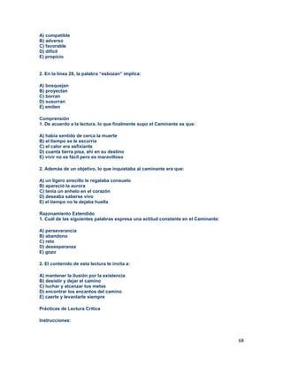 68
A) compatible
B) adverso
C) favorable
D) difícil
E) propicio
2. En la línea 28, la palabra “esbozan” implica:
A) bosquejan
B) proyectan
C) borran
D) susurran
E) emiten
Comprensión
1. De acuerdo a la lectura, lo que finalmente supo el Caminante es que:
A) había sentido de cerca la muerte
B) el tiempo se le escurría
C) el calor era asfixiante
D) cuanta tierra pisa, ahí en su destino
E) vivir no es fácil pero es maravilloso
2. Además de un objetivo, lo que inquietaba al caminante era que:
A) un ligero airecillo le regalaba consuelo
B) apareció la aurora
C) tenia un anhelo en el corazón
D) deseaba saberse vivo
E) el tiempo no le dejaba huella
Razonamiento Extendido
1. Cuál de las siguientes palabras expresa una actitud constante en el Caminante:
A) perseverancia
B) abandono
C) reto
D) desesperanza
E) gozo
2. El contenido de esta lectura te invita a:
A) mantener la ilusión por la existencia
B) desistir y dejar el camino
C) luchar y alcanzar tus metas
D) encontrar los encantos del camino
E) caerte y levantarte siempre
Prácticas de Lectura Crítica
Instrucciones:
 