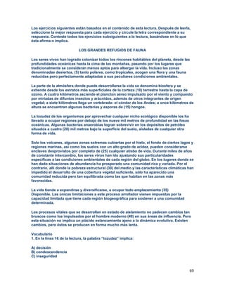 69
Los ejercicios siguientes están basados en el contenido de esta lectura, Después de leerla,
seleccione la mejor respuesta para cada ejercicio y circule la letra correspondiente a su
respuesta. Conteste todos los ejercicios subsiguientes a la lectura, basándose en lo que
ésta afirma o implica.
LOS GRANDES REFUGIOS DE FAUNA
Los seres vivos han logrado colonizar todos los rincones habitables del planeta, desde las
profundidades oceánicas hasta la cima de las montañas, pasando por los lugares que
tradicionalmente se consideran menos aptos para albergar la vida. Incluso las zonas
denominadas desiertos, (5) tanto polares, como tropicales, acogen una flora y una fauna
reducidas pero perfectamente adaptadas a sus peculiares condiciones ambientales.
La parte de la atmósfera donde puede desarrollarse la vida se denomina biosfera y se
extiende desde los estratos más superficiales de la corteza (10) terrestre hasta la capa de
ozono. A cuatro kilómetros asciende el plancton aéreo impulsado por el viento y compuesto
por miríadas de difuntos insectos y arácnidos, además de otros integrantes de origen
vegetal; a siete kilómetros llega un vertebrado: el cóndor de los Andes; a once kilómetros de
altura se encuentran algunas bacterias y esporas de (15) hongos.
La tozudez de los organismos por aprovechar cualquier nicho ecológico disponible los ha
llevado a ocupar regiones por debajo de los nueve mil metros de profundidad en las fosas
oceánicas. Algunas bacterias anaerobias logran sobrevivir en los depósitos de petróleo
situados a cuatro (20) mil metros bajo la superficie del suelo, aisladas de cualquier otra
forma de vida.
Solo los volcanes, algunas zonas extremas cubiertas por el hielo, el fondo de ciertos lagos y
regiones marinas, así como los suelos con un alto grado de acidez, pueden considerarse
enclaves desprovistos por completo de (25) cualquier atisbo de vida. Durante miles de años
de constante intercambio, los seres vivos han ido ajustando sus particularidades
específicas a las condiciones ambientales de cada región del globo. En los lugares donde se
han dado situaciones de abundancia ha prosperado una comunidad rica y variada. Por el
contrario, allí donde la pobreza estructural (30) del medio y las características climáticas han
impedido el desarrollo de una cobertura vegetal suficiente, sólo ha aparecido una
comunidad reducida pero tan equilibrada como las que habitan en las zonas más
favorecidas.
La vida tiende a expandirse y diversificarse, a ocupar todo emplazamiento (35)
Disponible. Las únicas limitaciones a este proceso arrollador vienen impuestas por la
capacidad limitada que tiene cada región biogeográfica para sostener a una comunidad
determinada.
Los procesos vitales que se desarrollan en estado de aislamiento no padecen cambios tan
bruscos como los impulsados por el hombre moderno (40) en sus áreas de influencia. Pero
esta situación no implica un plácido estancamiento ajeno a la dinámica evolutiva. Existen
cambios, pero éstos se producen en forma mucho más lenta.
Vocabulario
1. En la línea 16 de la lectura, la palabra “tozudez” implica:
A) decisión
B) condescendencia
C) inseguridad
 