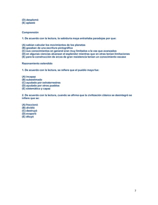 7
(D) desplomó
(E) aplastó
Comprensión
1. De acuerdo con la lectura, la sabiduría maya entrañaba paradojas por que:
(A) sabían calcular los movimientos de los planetas
(B) gozaban de una escritura pictográfica
(C) sus conocimientos en general eran muy limitados a la vez que avanzados
(D) en algunas ciencias alcanzan el esplendor mientras que en otras tenían limitaciones
(E) para la construcción de arcos de gran resistencia tenían un conocimiento escaso
Razonamiento extendido
1. De acuerdo con la lectura, se refiere que el pueblo maya fue:
(A) incapaz
(B) subestimado
(C) ayudado por extraterrestres
(D) ayudado por otros pueblos
(E) sistemático y capaz
2. De acuerdo con la lectura, cuando se afirma que la civilización clásica se desintegró se
infiere que se:
(A) fraccionó
(B) dividió
(C) destruyó
(D) evaporó
(E) diluyó
 