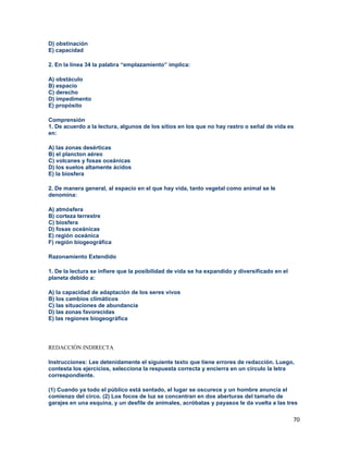 70
D) obstinación
E) capacidad
2. En la línea 34 la palabra “emplazamiento” implica:
A) obstáculo
B) espacio
C) derecho
D) impedimento
E) propósito
Comprensión
1. De acuerdo a la lectura, algunos de los sitios en los que no hay rastro o señal de vida es
en:
A) las zonas desérticas
B) el plancton aéreo
C) volcanes y fosas oceánicas
D) los suelos altamente ácidos
E) la biosfera
2. De manera general, al espacio en el que hay vida, tanto vegetal como animal se le
denomina:
A) atmósfera
B) corteza terrestre
C) biosfera
D) fosas oceánicas
E) región oceánica
F) región biogeográfica
Razonamiento Extendido
1. De la lectura se infiere que la posibilidad de vida se ha expandido y diversificado en el
planeta debido a:
A) la capacidad de adaptación de los seres vivos
B) los cambios climáticos
C) las situaciones de abundancia
D) las zonas favorecidas
E) las regiones biogeográfica
REDACCIÓN INDIRECTA
Instrucciones: Lee detenidamente el siguiente texto que tiene errores de redacción. Luego,
contesta los ejercicios, selecciona la respuesta correcta y encierra en un círculo la letra
correspondiente.
(1) Cuando ya todo el público está sentado, el lugar se oscurece y un hombre anuncia el
comienzo del circo. (2) Los focos de luz se concentran en dos aberturas del tamaño de
garajes en una esquina, y un desfile de animales, acróbatas y payasos le da vuelta a las tres
 