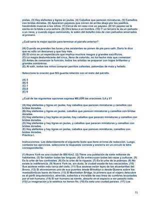 71
pistas. (3) Hay elefantes y tigres en jaulas. (4) Caballos que parecen miniaturas. (5) Camellos
con bridas doradas. (6) Aparecen payasos que corren de arriba abajo por los pasillos,
haciéndole muecas a los niños. (7) Cerca de mi casa vive un payaso. (8) Un payaso se le
sienta en la falda a una señora. (9) Otro besa a un hombre. (10) Y un tercero le da un pañuelo
a un nene, y cuando sigue caminando, le salen del bolsillo más de cien pañuelos amarrados
al primero.
¿Cuál sería la mejor opción para terminar el párrafo anterior?
(A) Cuando se prenden las luces y los asistentes se ponen de pie para salir, Darío le dice
que es sólo un descanso y que hay más.
(B) El circo es un espectáculo que implica muchos riesgos y grandes sacrificios.
(C) La magia deslumbrante del circo, llena de colorido, no ha hecho más que comenzar.
(D) Antes de comenzar la función, todos los artistas se preparan con trajes brillantes y
grandes sombreros.
(E) Al salir, todos los niños compran perritos calientes, palomitas de maíz y helado.
Seleccione la oración que NO guarda relación con el resto del párrafo.
(A) 3
(B) 6
(C) 7
(D) 8
(E) 9
¿Cuál de las siguientes opciones expresa MEJOR las oraciones 3,4 y 5?
(A) Hay elefantes y tigres en jaulas, hay caballos que parecen miniaturas y camellos con
bridas doradas.
(B) Hay elefantes y tigres en jaulas, caballos que parecen miniaturas y camellos con bridas
doradas.
(C) Hay elefantes y hay tigres en jaulas, hay caballos que parecen miniaturas y camellos con
bridas doradas.
(D) Hay elefantes y hay tigres en jaulas, y caballos que parecen miniaturas y camellos con
bridas doradas.
(E) Hay elefantes y hay tigres en jaulas, caballos que parecen miniaturas, camellos con
bridas doradas.
Práctica I.
Instrucciones: Lee detenidamente el siguiente texto que tiene errores de redacción. Luego,
contesta los ejercicios, selecciona la respuesta correcta y encierra en un círculo la letra
correspondiente.
(1) Nueva York es una ciudad de 800 Km2. (2) Tiene una población de siete millones de
habitantes. (3) Se hablan todas las lenguas. (4) Se entrecruzan todas las razas y culturas. (5)
Es la urbe de los contrastes. (6) Es la urbe de la riqueza. (7) Es la urbe de la pobreza. (8) No
existe la indiferencia. (9) Nueva York es, sin duda, la ciudad osada de los rascacielos. (10)
Sus azoteas están más cerca del cielo. (11) Sus azoteas están lejos de las alcantarillas del
Bronx. (12) Si atravesamos uno de sus puentes desde Brooklyn o desde Queens sobre los
mastodónticos lazos de hierro. (13) El Manhattan Bridge, lo primero que el viajero descubre
es el perfil arquitectónico, atrevido, soberbio e increíble de esa línea de cumbres levantadas
por el ser humano. (14) El ser humano se siente, absorto en el espacio a ver pasarlo todo.
(15) La imaginación y la estética no tienen fin. (16) Es esta una ciudad paraíso. (17) Los
 