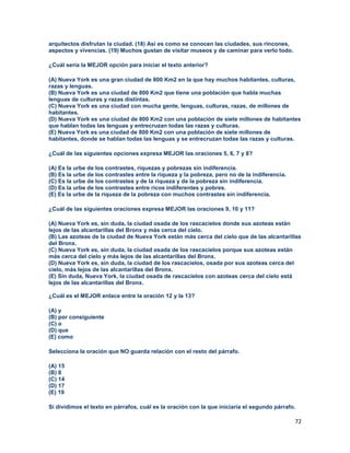 72
arquitectos disfrutan la ciudad. (18) Así es como se conocen las ciudades, sus rincones,
aspectos y vivencias. (19) Muchos gustan de visitar museos y de caminar para verlo todo.
¿Cuál sería la MEJOR opción para iniciar el texto anterior?
(A) Nueva York es una gran ciudad de 800 Km2 en la que hay muchos habitantes, culturas,
razas y lenguas.
(B) Nueva York es una ciudad de 800 Km2 que tiene una población que habla muchas
lenguas de culturas y razas distintas.
(C) Nueva York es una ciudad con mucha gente, lenguas, culturas, razas, de millones de
habitantes.
(D) Nueva York es una ciudad de 800 Km2 con una población de siete millones de habitantes
que hablan todas las lenguas y entrecruzan todas las razas y culturas.
(E) Nueva York es una ciudad de 800 Km2 con una población de siete millones de
habitantes, donde se hablan todas las lenguas y se entrecruzan todas las razas y culturas.
¿Cuál de las siguientes opciones expresa MEJOR las oraciones 5, 6, 7 y 8?
(A) Es la urbe de los contrastes, riquezas y pobrezas sin indiferencia.
(B) Es la urbe de los contrastes entre la riqueza y la pobreza, pero no de la indiferencia.
(C) Es la urbe de los contrastes y de la riqueza y de la pobreza sin indiferencia.
(D) Es la urbe de los contrastes entre ricos indiferentes y pobres.
(E) Es la urbe de la riqueza de la pobreza con muchos contrastes sin indiferencia.
¿Cuál de las siguientes oraciones expresa MEJOR las oraciones 9, 10 y 11?
(A) Nueva York es, sin duda, la ciudad osada de los rascacielos donde sus azoteas están
lejos de las alcantarillas del Bronx y más cerca del cielo.
(B) Las azoteas de la ciudad de Nueva York están más cerca del cielo que de las alcantarillas
del Bronx.
(C) Nueva York es, sin duda, la ciudad osada de los rascacielos porque sus azoteas están
más cerca del cielo y más lejos de las alcantarillas del Bronx.
(D) Nueva York es, sin duda, la ciudad de los rascacielos, osada por sus azoteas cerca del
cielo, más lejos de las alcantarillas del Bronx.
(E) Sin duda, Nueva York, la ciudad osada de rascacielos con azoteas cerca del cielo está
lejos de las alcantarillas del Bronx.
¿Cuál es el MEJOR enlace entre la oración 12 y la 13?
(A) y
(B) por consiguiente
(C) o
(D) que
(E) como
Selecciona la oración que NO guarda relación con el resto del párrafo.
(A) 15
(B) 8
(C) 14
(D) 17
(E) 19
Si dividimos el texto en párrafos, cuál es la oración con la que iniciaría el segundo párrafo.
 