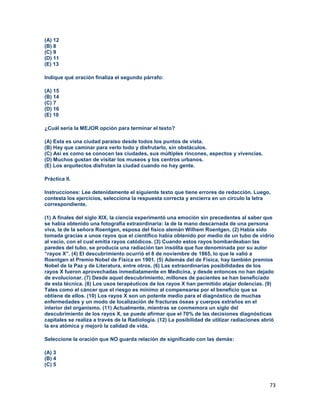 73
(A) 12
(B) 8
(C) 9
(D) 11
(E) 13
Indique qué oración finaliza el segundo párrafo:
(A) 15
(B) 14
(C) 7
(D) 16
(E) 10
¿Cuál sería la MEJOR opción para terminar el texto?
(A) Esta es una ciudad paraíso desde todos los puntos de vista.
(B) Hay que caminar para verlo todo y disfrutarlo, sin obstáculos.
(C) Así es como se conocen las ciudades, sus múltiples rincones, aspectos y vivencias.
(D) Muchos gustan de visitar los museos y los centros urbanos.
(E) Los arquitectos disfrutan la ciudad cuando no hay gente.
Práctica II.
Instrucciones: Lee detenidamente el siguiente texto que tiene errores de redacción. Luego,
contesta los ejercicios, selecciona la respuesta correcta y encierra en un círculo la letra
correspondiente.
(1) A finales del siglo XIX, la ciencia experimentó una emoción sin precedentes al saber que
se había obtenido una fotografía extraordinaria: la de la mano descarnada de una persona
viva, la de la señora Roentgen, esposa del físico alemán Wilhem Roentgen. (2) Había sido
tomada gracias a unos rayos que el científico había obtenido por medio de un tubo de vidrio
al vacío, con el cual emitía rayos catódicos. (3) Cuando estos rayos bombardeaban las
paredes del tubo, se producía una radiación tan insólita que fue denominada por su autor
“rayos X”. (4) El descubrimiento ocurrió el 8 de noviembre de 1865, lo que le valió a
Roentgen el Premio Nobel de Física en 1901. (5) Además del de Física, hay también premios
Nobel de la Paz y de Literatura, entre otros. (6) Las extraordinarias posibilidades de los
rayos X fueron aprovechadas inmediatamente en Medicina, y desde entonces no han dejado
de evolucionar. (7) Desde aquel descubrimiento, millones de pacientes se han beneficiado
de esta técnica. (8) Los usos terapéuticos de los rayos X han permitido atajar dolencias. (9)
Tales como el cáncer que el riesgo es mínimo al compensarse por el beneficio que se
obtiene de ellos. (10) Los rayos X son un potente medio para el diagnóstico de muchas
enfermedades y un modo de localización de fracturas óseas y cuerpos extraños en el
interior del organismo. (11) Actualmente, mientras se conmemora un siglo del
descubrimiento de los rayos X, se puede afirmar que el 70% de las decisiones diagnósticas
capitales se realiza a través de la Radiología. (12) La posibilidad de utilizar radiaciones abrió
la era atómica y mejoró la calidad de vida.
Seleccione la oración que NO guarda relación de significado con las demás:
(A) 3
(B) 4
(C) 5
 