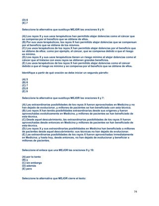 74
(D) 6
(E) 7
Seleccione la alternativa que sustituya MEJOR las oraciones 8 y 9:
(A) Los rayos X y sus usos terapéuticos han permitido atajar dolencias como el cáncer que
se compensa por el beneficio que se obtiene de ellos.
(B) Por sus usos terapéuticos, los rayos X han permitido atajar dolencias que se compensan
por el beneficio que se obtiene de los mismos.
(C) Los usos terapéuticos de los rayos X han permitido atajar dolencias por el beneficio que
se obtiene de ellos; como por ejemplo, el cáncer, que se compensa debido a que el riesgo
es mínimo.
(D) Los rayos X y sus usos terapéuticos tienen un riesgo mínimo al atajar dolencias como el
cáncer que al tratarse con esos rayos se obtienen grandes beneficios.
(E) Los usos terapéuticos de los rayos X han permitido atajar dolencias como el cáncer
debido a que el riesgo es mínimo y se compensa por el beneficio que se obtiene de ellos.
Identifique a partir de qué oración se debe iniciar un segundo párrafo:
(A) 5
(B) 6
(C) 7
(D) 8
(E) 9
Seleccione la alternativa que sustituya MEJOR las oraciones 6 y 7:
(A) Las extraordinarias posibilidades de los rayos X fueron aprovechadas en Medicina y no
han dejado de evolucionar, y millones de pacientes se han beneficiado con esta técnica.
(B) Los rayos X han tenido posibilidades extraordinarias desde sus orígenes y fueron
aprovechadas evolutivamente en Medicina, y millones de pacientes se han beneficiado de
esta técnica.
(C) Desde aquel descubrimiento, las extraordinarias posibilidades de los rayos X fueron
aprovechadas desde entonces en Medicina y millones de pacientes se han beneficiado de
esta técnica.
(D) Los rayos X y sus extraordinarias posibilidades en Medicina han beneficiado a millones
de pacientes desde aquel descubrimiento: sus técnicas no han dejado de evolucionar.
(E) Las extraordinarias posibilidades de los rayos X fueron aprovechadas inmediatamente
en Medicina; y hasta hoy, desde entonces, no han dejado de evolucionar y beneficiar a
millones de pacientes.
Seleccione el enlace que una MEJOR las oraciones 9 y 10:
(A) por lo tanto
(B) y
(C) sin embargo
(D) además
(E) pero
Seleccione la alternativa que MEJOR cierre el texto:
 