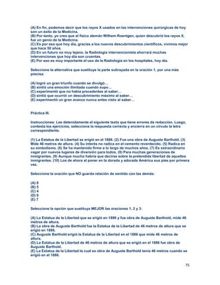 75
(A) En fin, podemos decir que los rayos X usados en las intervenciones quirúrgicas de hoy
son un éxito de la Medicina.
(B) Por tanto, yo creo que el físico alemán Wilhem Roentgen, quien descubrió los rayos X,
fue un genio de la Medicina.
(C) Es por eso que hoy día, gracias a los nuevos descubrimientos científicos, vivimos mejor
que hace 50 años.
(D) En un futuro no muy lejano, la Radiología intervencionista ahorrará muchas
intervenciones que hoy día son cruentas.
(E) Por eso es muy importante el uso de la Radiología en los hospitales, hoy día.
Seleccione la alternativa que sustituye la parte subrayada en la oración 1, por una más
precisa:
(A) logró un gran triunfo cuando se divulgó…
(B) sintió una emoción ilimitada cuando supo…
(C) experimentó que no había precedentes al saber…
(D) sintió que ocurrió un descubrimiento máximo al saber…
(E) experimentó un gran avance nunca antes visto al saber…
Práctica III.
Instrucciones: Lee detenidamente el siguiente texto que tiene errores de redacción. Luego,
contesta los ejercicios, selecciona la respuesta correcta y encierra en un círculo la letra
correspondiente.
(1) La Estatua de la Libertad se erigió en el 1886. (2) Fue una obra de Auguste Barthold. (3)
Mide 46 metros de altura. (4) Su interés no radica en el cemento reverdecido. (5) Radica en
su simbolismo. (6) Se ha mantenido firme a lo largo de muchos años. (7) Es extraordinario
vagar por nuevos lugares de diversión para todos. (8) Para muchas generaciones de
inmigrantes. (9) Aunque mucho habría que decirse sobre la pretendida libertad de aquellos
inmigrantes. (10) Los de ahora al poner en la dorada y adorada América sus pies por primera
vez.
Seleccione la oración que NO guarda relación de sentido con las demás:
(A) 8
(B) 5
(C) 4
(D) 9
(E) 7
Seleccione la opción que sustituya MEJOR las oraciones 1, 2 y 3:
(A) La Estatua de la Libertad que se erigió en 1886 y fue obra de Auguste Barthold, mide 46
metros de altura.
(B) La obra de Auguste Barthold fue la Estatua de la Libertad de 46 metros de altura que se
erigió en 1886.
(C) Auguste Barthold erigió la Estatua de la Libertad en el 1886 que mide 46 metros de
altura.
(D) La Estatua de la Libertad de 46 metros de altura que se erigió en el 1886 fue obra de
Auguste Barthold.
(E) La Estatua de la Libertad la cual es obra de Auguste Barthold tenía 46 metros cuando se
erigió en el 1886.
 