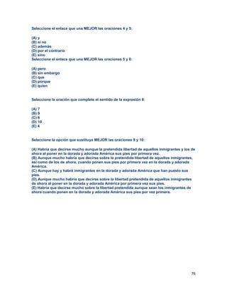 76
Seleccione el enlace que una MEJOR las oraciones 4 y 5:
(A) y
(B) si no
(C) además
(D) por el contrario
(E) sino
Seleccione el enlace que una MEJOR las oraciones 5 y 6:
(A) pero
(B) sin embargo
(C) que
(D) porque
(E) quien
Seleccione la oración que complete el sentido de la expresión 8:
(A) 7
(B) 9
(C) 6
(D) 10
(E) 4
Seleccione la opción que sustituya MEJOR las oraciones 9 y 10:
(A) Habría que decirse mucho aunque la pretendida libertad de aquellos inmigrantes y los de
ahora al poner en la dorada y adorada América sus pies por primera vez.
(B) Aunque mucho habría que decirse sobre la pretendida libertad de aquellos inmigrantes,
así como de los de ahora, cuando ponen sus pies por primera vez en la dorada y adorada
América.
(C) Aunque hay y habrá inmigrantes en la dorada y adorada América que han puesto sus
pies.
(D) Aunque mucho habría que decirse sobre la libertad pretendida de aquellos inmigrantes
de ahora al poner en la dorada y adorada América por primera vez sus pies.
(E) Habría que decirse mucho sobre la libertad pretendida aunque sean los inmigrantes de
ahora cuando ponen en la dorada y adorada América sus pies por vez primera.
 