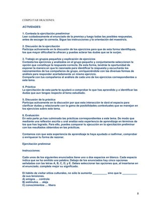 8
COMPLETAR ORACIONES:
ACTIVIDADES:
1. Contesta la ejercitación preeliminar
Leer cuidadosamente el enunciado de la premisa y luego todas las posibles respuestas,
antes de escoger la correcta. Sigue las instrucciones y la orientación del maestro/a.
2. Discusión de la ejercitación
Participa activamente en la discusión de los ejercicios para que de esta forma identifiques,
los que mayor dificultad te ofrecen y puedas aclarar las dudas que se te surjan.
3. Trabajo en grupos pequeños y explicación de ejercicios
Contesta los ejercicios y analízalos en el grupo pequeño y conjuntamente seleccionen la
opción que constituye la respuesta correcta. De esta forma, tendrás la oportunidad de
exponer la manera en que lo razonaste para identificar la respuesta y escucharás los
razonamientos de tus compañeros de grupo, enriqueciéndote con las diversas formas de
análisis para responder acertadamente un mismo ejercicio.
Comparte con tus compañeros el análisis de cada uno de los ejercicios correspondientes a
este tema.
4. Práctica
La ejercitación de esta parte te ayudará a comprobar lo que has aprendido y a identificar las
dudas que aun tengas respecto al tema estudiado.
5. Discusión de la práctica
Participa activamente en la discusión por que esta interacción te dará el espacio para
clarificar dudas y relacionarte con la gama de posibilidades contextuales que se manejan en
los ejercicios sobre este tema.
6. Evaluación
En esta parte ya has culminado las prácticas correspondientes a este tema. De modo que
mediante una reflexión escrita u oral analiza esta experiencia de aprendizaje en términos de
los que has logrado. Para ello, puedes comparar tu ejecución en la ejercitación preliminar
con los resultados obtenidos en las prácticas.
Contamos con que esta experiencia de aprendizaje te haya ayudado a reafirmar, comprobar
o enriquecer tu forma de razonar.
Ejercitación preliminar
Instrucciones:
Cada unos de los siguientes enunciados tiene uno o dos espacios en blanco. Cada espacio
indica que se ha omitido una palabra. Debajo de los enunciados hay cinco opciones
señaladas con las letras A, B, C, D, y E. Debes seleccionar las opciones que, al insertarse en
el enunciado, complete mejor su significado.
El hábito de visitar sitios culturales, no sólo le aumenta __________ sino que le __________
de sus tensiones.
A) amigos … controla
B) estímulos … aleja
C) conocimientos … libera
 