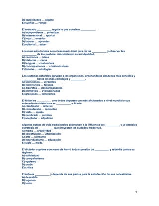 9
D) capacidades … aligera
E) sueños … rompe
El mercado __________ regula lo que conviene __________.
A) independiente … privatizar
B) internacional … aportar
C) local … enseñar
D) laborar … aprender
E) editorial … saber
Los mercados locales son el escenario ideal para oír las __________ y observar las
__________ de los pueblos, descubriendo así su identidad.
A) canciones … ideas
B) historias … caras
C) lenguas … costumbres
D) conversaciones … construcciones
E) fábulas … mitologías
Los sistemas naturales agrupan a los organismos, ordenándolos desde los más sencillos y
__________ hasta los más complejos y __________.
A) silenciosos … versátiles
B) inofensivos … feroces
C) discretos … despampanantes
D) primitivos … evolucionados
E) graciosos … temerarios
El fútbol es __________ uno de los deportes con más aficionados a nivel mundial y sus
antecedentes históricos se __________ a Grecia.
A) clasificado … refieren
B) considerado … remontan
C) visto … enlaza
D) nombrado … remiten
E) aceptado … adjudican
Algunos estilos de vida tradicionales sobreviven a la influencia del __________ y la intensiva
estrategia de __________ que proyectan las ciudades modernas.
A) medio … creatividad
B) colectividad … urbanización
C) arte … consumo
D) individualismo … educación
E) siglo … moda
El dictador suprime con mano de hierro toda expresión de __________ y rebeldía contra su
régimen.
A) solidaridad
B) compañerismo
C) egoísmo
D) unión
E) crítica
El niño es __________ y depende de sus padres para la satisfacción de sus necesidades.
A) desvalido
B) ingenuo
C) tonto
 
