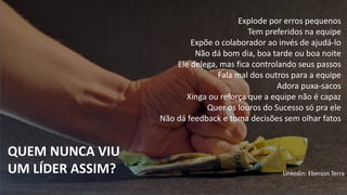 Explode por erros pequenos
Tem preferidos na equipe
Expõe o colaborador ao invés de ajudá-lo
Não dá bom dia, boa tarde ou boa noite
Ele delega, mas fica controlando seus passos
Fala mal dos outros para a equipe
Adora puxa-sacos
Xinga ou reforça que a equipe não é capaz
Quer os louros do Sucesso só pra ele
Não dá feedback e toma decisões sem olhar fatos
QUEM NUNCA VIU
UM LÍDER ASSIM? Linkedin: Eberson Terra
 