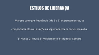 ESTILOS DE LIDERANÇA
Marque com que frequência ( de 1 a 5) os pensamentos, os
comportamentos ou as ações a seguir aparecem no seu dia a dia.
1- Nunca 2- Pouco 3- Mediamente 4- Muito 5- Sempre
 