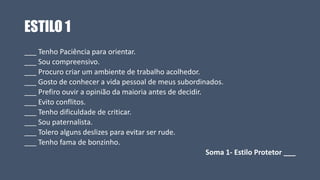 ESTILO 1
___ Tenho Paciência para orientar.
___ Sou compreensivo.
___ Procuro criar um ambiente de trabalho acolhedor.
___ Gosto de conhecer a vida pessoal de meus subordinados.
___ Prefiro ouvir a opinião da maioria antes de decidir.
___ Evito conflitos.
___ Tenho dificuldade de criticar.
___ Sou paternalista.
___ Tolero alguns deslizes para evitar ser rude.
___ Tenho fama de bonzinho.
Soma 1- Estilo Protetor ___
 