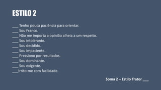 ESTILO 2
___ Tenho pouca paciência para orientar.
___ Sou Franco.
___ Não me importa a opinião alheia a um respeito.
___ Sou intolerante.
___ Sou decidido.
___ Sou impaciente.
___ Pressiono por resultados.
___ Sou dominante.
___ Sou exigente.
___Irrito-me com facilidade.
Soma 2 – Estilo Trator ___
 