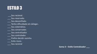 ESTILO 3
___Sou racional.
___ Sou reservado.
___ Sou desconfiado.
___ Tenho dificuldade em delegar..
___ Sou sistemático.
___ Sou conservador.
___ Sou centralizador.
___ Sou controlador.
___ Prefiro decidir sozinho.
___ Evito riscos.
___ Sou racional
Soma 3 – Estilo Centralizador ___
 