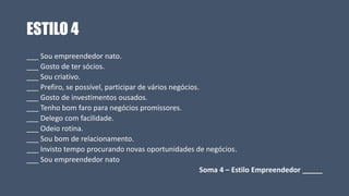 ESTILO 4
___ Sou empreendedor nato.
___ Gosto de ter sócios.
___ Sou criativo.
___ Prefiro, se possível, participar de vários negócios.
___ Gosto de investimentos ousados.
___ Tenho bom faro para negócios promissores.
___ Delego com facilidade.
___ Odeio rotina.
___ Sou bom de relacionamento.
___ Invisto tempo procurando novas oportunidades de negócios.
___ Sou empreendedor nato
Soma 4 – Estilo Empreendedor _____
 