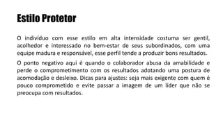 Estilo Protetor
O indivíduo com esse estilo em alta intensidade costuma ser gentil,
acolhedor e interessado no bem-estar de seus subordinados, com uma
equipe madura e responsável, esse perfil tende a produzir bons resultados.
O ponto negativo aqui é quando o colaborador abusa da amabilidade e
perde o comprometimento com os resultados adotando uma postura de
acomodação e desleixo. Dicas para ajustes: seja mais exigente com quem é
pouco comprometido e evite passar a imagem de um líder que não se
preocupa com resultados.
 