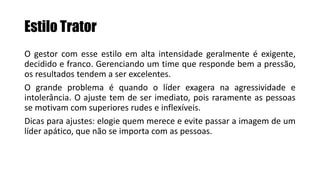 Estilo Trator
O gestor com esse estilo em alta intensidade geralmente é exigente,
decidido e franco. Gerenciando um time que responde bem a pressão,
os resultados tendem a ser excelentes.
O grande problema é quando o líder exagera na agressividade e
intolerância. O ajuste tem de ser imediato, pois raramente as pessoas
se motivam com superiores rudes e inflexíveis.
Dicas para ajustes: elogie quem merece e evite passar a imagem de um
líder apático, que não se importa com as pessoas.
 
