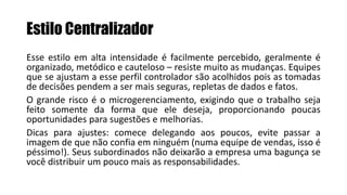 Estilo Centralizador
Esse estilo em alta intensidade é facilmente percebido, geralmente é
organizado, metódico e cauteloso – resiste muito as mudanças. Equipes
que se ajustam a esse perfil controlador são acolhidos pois as tomadas
de decisões pendem a ser mais seguras, repletas de dados e fatos.
O grande risco é o microgerenciamento, exigindo que o trabalho seja
feito somente da forma que ele deseja, proporcionando poucas
oportunidades para sugestões e melhorias.
Dicas para ajustes: comece delegando aos poucos, evite passar a
imagem de que não confia em ninguém (numa equipe de vendas, isso é
péssimo!). Seus subordinados não deixarão a empresa uma bagunça se
você distribuir um pouco mais as responsabilidades.
 