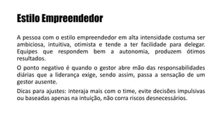 Estilo Empreendedor
A pessoa com o estilo empreendedor em alta intensidade costuma ser
ambiciosa, intuitiva, otimista e tende a ter facilidade para delegar.
Equipes que respondem bem a autonomia, produzem ótimos
resultados.
O ponto negativo é quando o gestor abre mão das responsabilidades
diárias que a liderança exige, sendo assim, passa a sensação de um
gestor ausente.
Dicas para ajustes: interaja mais com o time, evite decisões impulsivas
ou baseadas apenas na intuição, não corra riscos desnecessários.
 