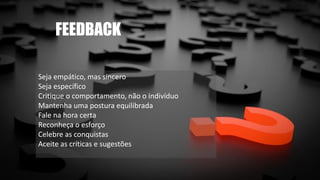 FEEDBACK
Seja empático, mas sincero
Seja específico
Critique o comportamento, não o indivíduo
Mantenha uma postura equilibrada
Fale na hora certa
Reconheça o esforço
Celebre as conquistas
Aceite as críticas e sugestões
 