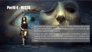 Perfil 4 - MISTO
Assim como nos estilos da liderança, cerca de 70% dos indivíduos tem um dos
três perfis predominante na estrutura da personalidade e em torno de 30%
apresentam equilíbrio entre os perfis.
Se você tem perfil misto, tenderá a demonstrar características positivas e
negativas de dois ou três perfis diferentes, e isso poderá até ser vantajoso, pois
como não há extremos, fica mais fácil aproveitar os pontos mais fortes de cada
estilo.
 