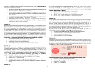 22
por todo el pintadodel colegio si se piensa pintarlo del mismo color? Es evidente que con
estas interrogantes el maestro está:
a. Activandoenprimer lugar los saberes previos enlos estudiantes para determinar la
demanda cognitiva en función a s us intereses.
b. Motivandoa sus estudiantes, retándolos ydesafiándolos para que demuestren el
desarrollode capacidades matemáticasal elaborar un presupuesto para el pintado
de la escuela.
c. Mediandoymonitoreandoel trabajocooperativo que realizansus estudiantes al
elaborar el presupuesto para el pintado de la escuela.
d. Problematizandola situación de aprendizaje puesto que ha desafiado a los
estudiantes para lograr unaprendizaje significativo al elaborar unpresupuestopara
el pintado de la Institución Educativa.
Situación 142
Antonyes unestudiante que terminoel 6to grado de primaria, yen el presente año lectivo
2015 se matriculara en la I.E. “Talentos”, enel cual recibe la lista de útiles escolares y visita a
diferentes ferias escolares recibiendo la siguiente información:En la Librería Angel el ciento
de cuadernoStanfordcuesta s/.500 nuevos soles, en la feria escolar la media docena de
cuadernoalpha cuesta s/. 24 nuevos soles, yen la papelera del norte el medio ciento de
cuadernos Loro cuesta s/. 150 nuevos soles. Si el presupuestode supapá para sus útileses de
s/.30 nuevos solesytiene 12 asignaturas, reflexiona yse pregunta: ¿Si eligiera los cuadernos
Stanford, Le sobra o le falta dinero? Entonces, ¿Cuál sería la mejor opción para comprar sus
cuadernos? A partir de esta situación significativa del contexto, ¿Qué producto se debe
evidenciar en la planificación partiendo de los intereses y necesidades del estudiante?
a. Reflexionamos sobre nuestro presupuesto familiar.
b. Presupuesto para nuestro proyecto escolar.
c. Elaboramos nuestro presupuesto escolar.
d. Analizando las ventajas de elaborar un presupuesto escolar.
Situación 143
Gabriel vive en el AAHH “FUJIMORI” y no cuentan con agua potable y se abastecen
comprandoagua a una cisterna, pagando 2 solesla tina llena y5 soles el cilindro. Un día su
papá construyó un tanque de agua, cuandollególa cisterna el vendedor le dice:“Bueno aquí
entra 10 cilindrode agua y le cobro 50 soles”. Entonces Gabriel reflexiona yse pregunta si el
cobro era justo. ¿De qué manera podría verificar Gabriel que el pagohecho por su papá fue
justo? A partir de esta situación significativa del contexto, ¿Qué producto y/o aprendizaje
significativo se debe evidenciar en atención a las necesidades del estudiante?
a. Elaborar un cuadro comparativo de precio por volumen de agua.
b. Comprar agua a un precio justo.
c. Comparando los precios del agua por tina o por cilindro.
d. Analizandolas ventajasde construir untanque de agua para mejorar las condiciones
de vida.
Situación 144
En el aula “Los ingeniosos” de 5 años la maestra Hilda, brinda a sus niños y niñas diversos
elementos extraídos de una caja de sorpresas, ellos a su vez observan con atención y
empiezana manipular los objetos, los clasifican, hacenseriaciones ysecuencias. ¿Cuál será la
intención pedagógica de la docente?
A. Que los niños y niñas desarrollen su afectividad.
B. Que los niños y niñas desarrollen sus talentos.
C. Que los niños y niñas desarrollen la noción de conteo libre.
D. Que los niños y niñas desarrollen la noción de seriación.
Situación 145
En los primeros grados de la educaciónprimaria el procesode construccióndel conocimiento
matemático se vinculaestrechamente conel procesode desarrollodel pensamientodel niño.
Este procesocomienza con unreconocimientoa través de su cuerpo interactuando con el
entorno a través de acciones motrices, juegos de roles y dramatización, luego con la
manipulaciónde materialconcreto:Material base diez, ábaco, regletasde colores, balanza,
semillas, piedritas, palitos, tapas, chapitas, etc. A través de ello el pensamiento se va
consolidando cuando se pasa a un nivel mayor de abstracción.
Dada la situación descrita ¿Qué capacidad matemática desarrolla el niño (a) cuando esta
interactuando mediante el juego de roles y luego con material concreto?
A. Esta razonando y argumentando generando ideas matemáticas.
B. Esta comunicando y representando ideas matemáticas.
C. Esta matematizando situaciones
D. Esta elaborando y usando estrategias.
Situación 146
Elena es una niña de primer grado de primaria quien puede expresar un problema en un
modelode solución dode se exprese el cardinal en forma concreta, luegoenforma gráfica con
la recta numérica o simbólica a través de una operación. Por ejemplo: “Matias tiene 8
pelotas.Naira tiene 2. ¿Cuántas pelotas tienen que regalar a Nayra para tener tantas pelotas
como Matias?”. Para resolver el problema, ella …
Dada la situación descrita ¿Qué capacidad matemática esta desarrollando Elena?
A. Comunica y representa ideas matemáticas.
B. Razona y argumenta generando ideas matemáticas.
C. Matematiza situaciones
D. Elabora y usa estrategias
 