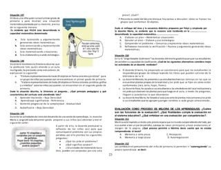 23
Situación 147
Hilda es una niña quien cursael primer grado de
primaria y para resolver una situación
matemática planteada por su maestra, piensa
de la siguiente manera:
Es evidente que HILDA esta desarrollando la
capacidad matemática denominada:
a. Esta razonando y argumentando
generando ideas matemáticas.
b. Esta comunicando y representando
ideas matemáticas.
c. Esta matematizando situaciones.
d. Esta elaborandoyusando estrategias.
Situación 148
Durante el monitoreola Directora observa que
la profesora Inés quien atiende a un aula
multigrado, ha precisado como indicadores de
evaluación lo siguiente:
a. “Elabora representacionesde hasta 20 objetos en forma concreta ypictórica” para
un grupo de niños (as) quienes aún se encuentra en el primer grado de primaria.
b. “Elabora representaciones de hasta 20 objetos enforma concreta, pictórica, gráfica
y simbólica” para los niños (as) quienes se encuentran en el segundo grado de
primaria.
Dada la situación descrita, la Directora se pregunta… ¿Qué principio pedagógico y qué
característica del currículo está atendiendo Inés?
A. Aprender Haciendo – Baja Densidad
B. Aprendizaje significativo - Pertinencia
C. Aumento progresivo de la complejidad - Gradualidad
D. Autoeficacia – Baja Densidad
Situación 149
Durante las actividadesde iniciodel desarrollo de una sesiónde aprendizaje, la maestra
María a cargodel aula del primer grado ´propone a sus niños (as) observar y leer el
siguiente cartel:
A partir de ello, la docente promueve la
reflexión de los niños (as) para que
comuniquenel problema con sus propias
palabras, por ello plantea las siguientes
preguntas:
 ¿Qué les pide el problema?
 ¿Qué significa canjear?
 ¿10 unidades del material de base
diez, pueden ser canjeadas por una sola
pieza?, ¿Cuál?
 Presenta la sesión del día yles dice que hoy vamos a descubrir cómo se llaman los
grupos que conforman 10 objetos.
Dado el enfoque del área y la secuencia didáctica propuesta por Polyá y empleada por
la docente Maria, es evidente que la maestra está incidiendo en la ……………………..
desarrollando la capacidad matemática………………………………
A. Elaborar un plan – Matematiza situaciones
B. Ejecutar un plan – Elabora y usa estrategias
C. Comprender el problema – Comunica y representa ideas matemáticas
D. Reflexionar haciendo la verificación – Razona y argumenta generando ideas
matemáticas.
Situación 150
En la IE “Jorge Basadre Grohmann” los docentes delmismogradobuscanque sus estudiantes
desarrollensucapacidad de clasificación. ¿Cuál de las siguientes alternativas considera mejor
las actividades de un docente mediador?
a. El docente Silverio, ha preparado un cuestionario para que los estudiantes lo
respondanpor grupos de trabajo leyendo los libros que pueden solicitar de la
biblioteca de la IE.
b. La docente Marcela, les presenta a sus estudiantesdiversas láminas en las que se
encuentranplantas propias de la localidad y les pide que se fijen en cómo están
conformadas (raíz, tallo, hojas, flores).
c. La docente Rosa, ha sacadoa sus estudiantesa los alrededoresdel local institucional y
les pide que observen las plantas para que luego en el aula, a través de preguntas,
lleguen a caracterizar lo que observaron.
d. La docente Ana María, ha llevadoal aula una serie de plantas máscomunesyles pide
a sus estudiantes que las agrupenypongan nombres a cada grupo seleccionado..
EVALUACIÓN COMO PROCESO DE MEJORA DE LOS APRENDIZAJES: ¿Cuáles
son las funciones de la evaluación?, ¿Qué finalidades cumple la evaluación en
el sistema educativo?, ¿Qué enfatizar en una evaluación por competencias?.
Situación 151
Martina está leyendountexto yde prontorepara que noloestá comprendiendodel todo, por
eso vuelve a leer un par de párrafos, subraya las ideas principales y hace anotaciones al
margen de la página. ¿Qué proceso permitió a Martina darse cuenta que no estaba
comprendiendo el texto?
A. Memoria a corto plazo C. Percepción
B. Memoria a largo plazo D. Autorregulación
Situación 152
Los cambios enel pensamiento del niño de primaria le permiten ir “autorregulando” su
propio aprendizaje es decir:
 
