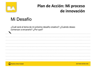 Plan	
  de	
  Acción:	
  Mi	
  proceso	
  	
  
de	
  innovación	
  
Mi Desafío
¿Cuál será el tema de mi próximo desafío creativo? ¿Cuándo deseo
comenzar a encararlo? ¿Por qué?
 