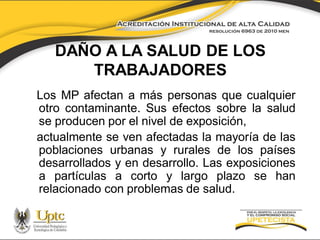 DAÑO A LA SALUD DE LOS
TRABAJADORES
Los MP afectan a más personas que cualquier
otro contaminante. Sus efectos sobre la salud
se producen por el nivel de exposición,
actualmente se ven afectadas la mayoría de las
poblaciones urbanas y rurales de los países
desarrollados y en desarrollo. Las exposiciones
a partículas a corto y largo plazo se han
relacionado con problemas de salud.

 