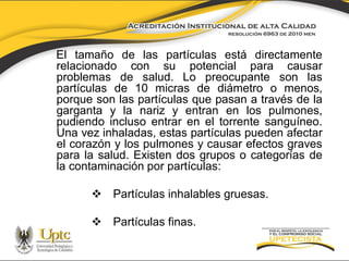 El tamaño de las partículas está directamente
relacionado con su potencial para causar
problemas de salud. Lo preocupante son las
partículas de 10 micras de diámetro o menos,
porque son las partículas que pasan a través de la
garganta y la nariz y entran en los pulmones,
pudiendo incluso entrar en el torrente sanguíneo.
Una vez inhaladas, estas partículas pueden afectar
el corazón y los pulmones y causar efectos graves
para la salud. Existen dos grupos o categorías de
la contaminación por partículas:
 Partículas inhalables gruesas.
 Partículas finas.

 