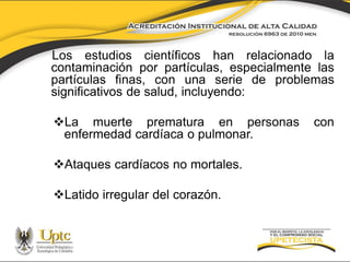 Los estudios científicos han relacionado la
contaminación por partículas, especialmente las
partículas finas, con una serie de problemas
significativos de salud, incluyendo:
La muerte prematura en personas
enfermedad cardíaca o pulmonar.

Ataques cardíacos no mortales.
Latido irregular del corazón.

con

 