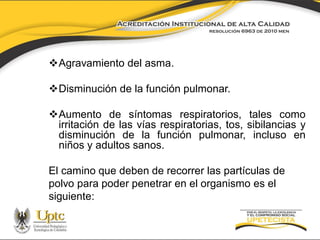 Agravamiento del asma.
Disminución de la función pulmonar.
Aumento de síntomas respiratorios, tales como
irritación de las vías respiratorias, tos, sibilancias y
disminución de la función pulmonar, incluso en
niños y adultos sanos.

El camino que deben de recorrer las partículas de
polvo para poder penetrar en el organismo es el
siguiente:

 