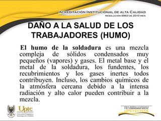DAÑO A LA SALUD DE LOS
TRABAJADORES (HUMO)
El humo de la soldadura es una mezcla
compleja de sólidos condensados muy
pequeños (vapores) y gases. El metal base y el
metal de la soldadura, los fundentes, los
recubrimientos y los gases inertes todos
contribuyen. Incluso, los cambios químicos de
la atmósfera cercana debido a la intensa
radiación y alto calor pueden contribuir a la
mezcla.

 