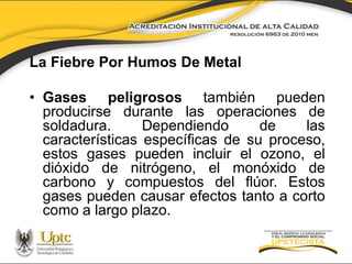 La Fiebre Por Humos De Metal
• Gases peligrosos también pueden
producirse durante las operaciones de
soldadura.
Dependiendo
de
las
características específicas de su proceso,
estos gases pueden incluir el ozono, el
dióxido de nitrógeno, el monóxido de
carbono y compuestos del flúor. Estos
gases pueden causar efectos tanto a corto
como a largo plazo.

 