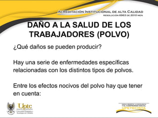 DAÑO A LA SALUD DE LOS
TRABAJADORES (POLVO)
¿Qué daños se pueden producir?
Hay una serie de enfermedades específicas
relacionadas con los distintos tipos de polvos.
Entre los efectos nocivos del polvo hay que tener
en cuenta:

 